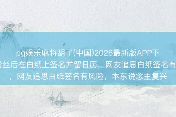 pg娱乐麻将胡了(中国)2026最新版APP下载 大衣哥朱之文偶遇粉丝后在白纸上签名并留日历，网友追思白纸签名有风险，本东说念主复兴