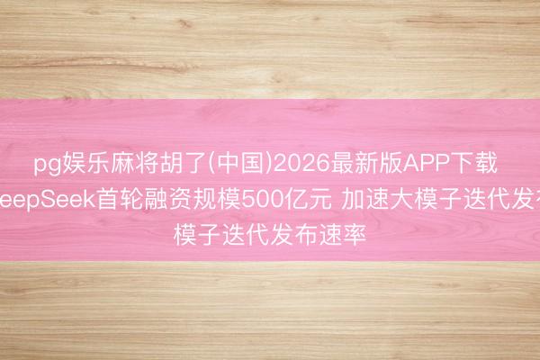 pg娱乐麻将胡了(中国)2026最新版APP下载 据报DeepSeek首轮融资规模500亿元 加速大模子迭代发布速率
