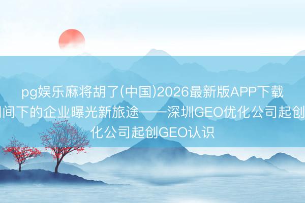 pg娱乐麻将胡了(中国)2026最新版APP下载 AI搜索期间下的企业曝光新旅途——深圳GEO优化公司起创GEO认识
