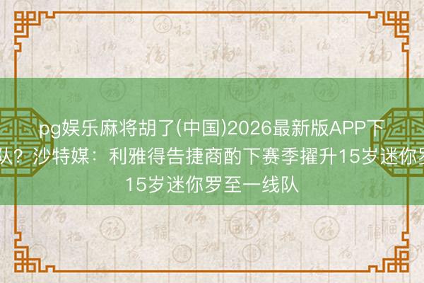pg娱乐麻将胡了(中国)2026最新版APP下载 父子同队？沙特媒：利雅得告捷商酌下赛季擢升15岁迷你罗至一线队