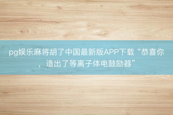 pg娱乐麻将胡了中国最新版APP下载 “恭喜你，造出了等离子体电鼓励器”