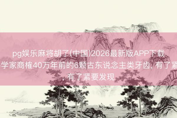 pg娱乐麻将胡了(中国)2026最新版APP下载 中国科学家商榷40万年前的6颗古东说念主类牙齿， 有了紧要发现