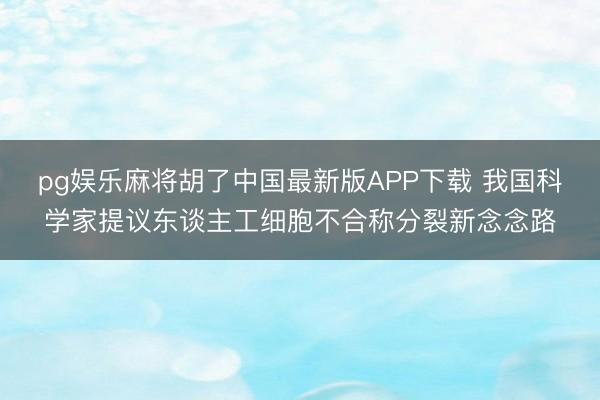 pg娱乐麻将胡了中国最新版APP下载 我国科学家提议东谈主工细胞不合称分裂新念念路