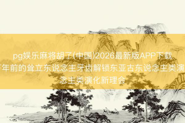 pg娱乐麻将胡了(中国)2026最新版APP下载 6颗40万年前的耸立东说念主牙齿解锁东亚古东说念主类演化新理会