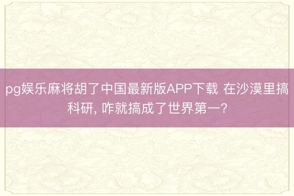 pg娱乐麻将胡了中国最新版APP下载 在沙漠里搞科研， 咋就搞成了世界第一?