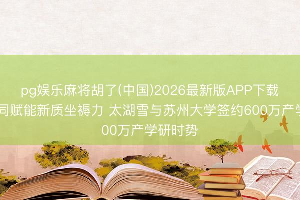 pg娱乐麻将胡了(中国)2026最新版APP下载 科企协同赋能新质坐褥力 太湖雪与苏州大学签约600万产学研时势