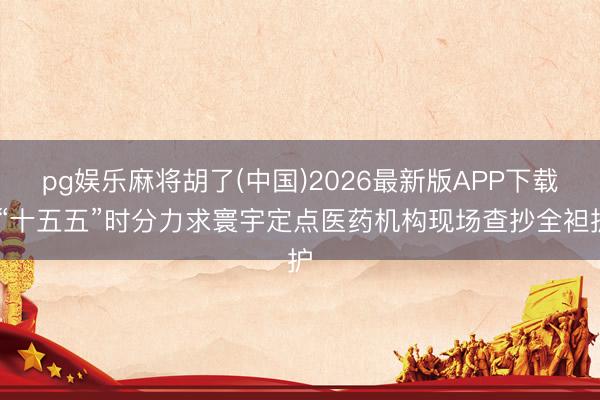 pg娱乐麻将胡了(中国)2026最新版APP下载 “十五五”时分力求寰宇定点医药机构现场查抄全袒护