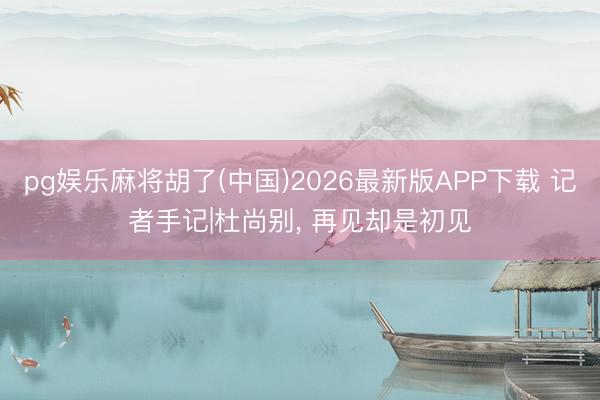 pg娱乐麻将胡了(中国)2026最新版APP下载 记者手记|杜尚别， 再见却是初见