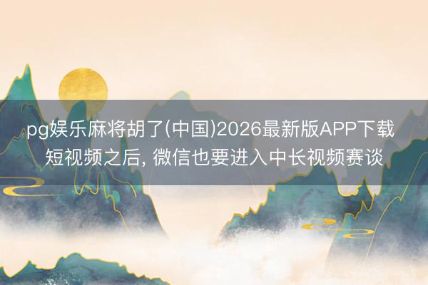 pg娱乐麻将胡了(中国)2026最新版APP下载 短视频之后, 微信也要进入中长视频赛谈