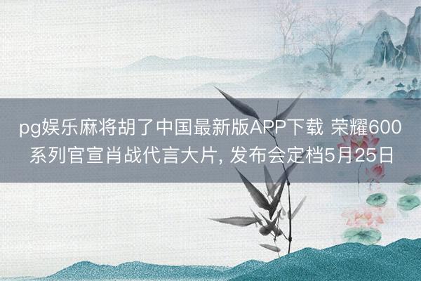 pg娱乐麻将胡了中国最新版APP下载 荣耀600系列官宣肖战代言大片， 发布会定档5月25日