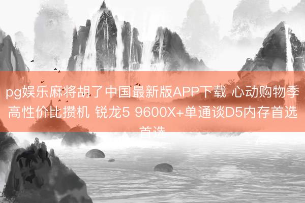 pg娱乐麻将胡了中国最新版APP下载 心动购物季高性价比攒机 锐龙5 9600X+单通谈D5内存首选