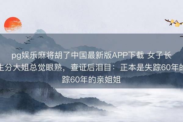 pg娱乐麻将胡了中国最新版APP下载 女子长年偶遇生分大姐总觉眼熟，查证后泪目：正本是失踪60年的亲姐姐