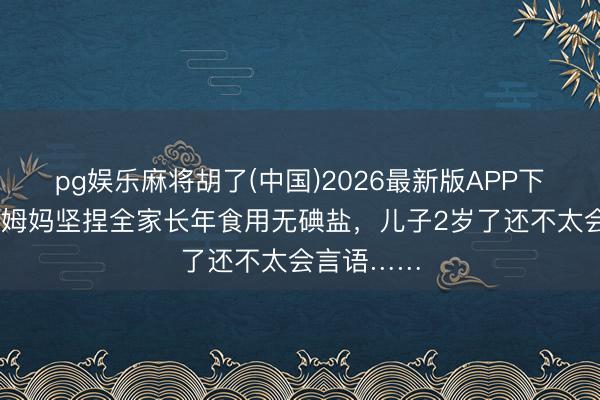 pg娱乐麻将胡了(中国)2026最新版APP下载 浙江一姆妈坚捏全家长年食用无碘盐，儿子2岁了还不太会言语……