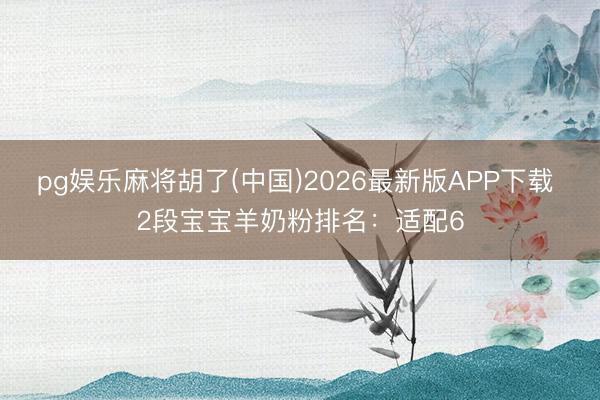 pg娱乐麻将胡了(中国)2026最新版APP下载 2段宝宝羊奶粉排名:适配6