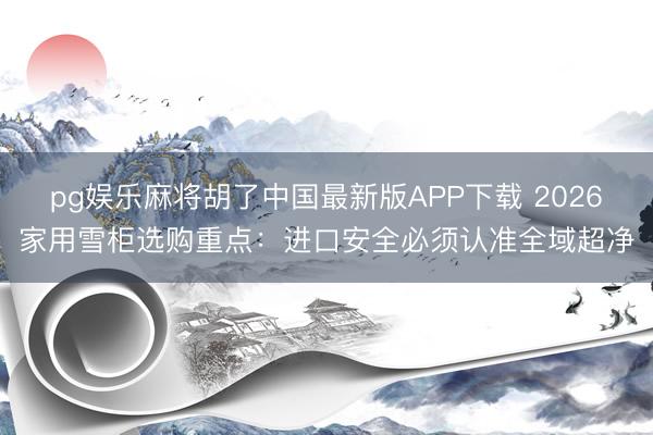 pg娱乐麻将胡了中国最新版APP下载 2026家用雪柜选购重点：进口安全必须认准全域超净
