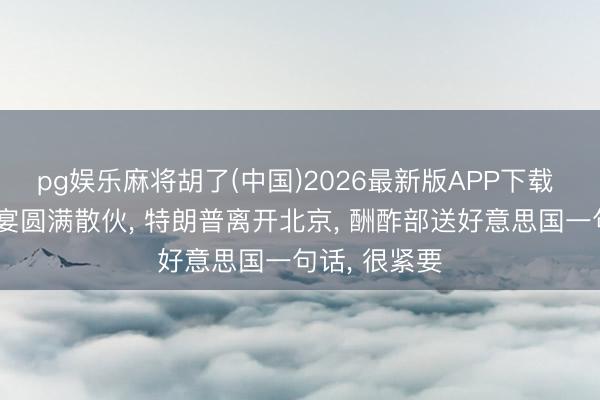 pg娱乐麻将胡了(中国)2026最新版APP下载 中好意思晚宴圆满散伙, 特朗普离开北京, 酬酢部送好意思国一句话, 很紧要