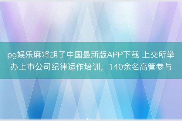 pg娱乐麻将胡了中国最新版APP下载 上交所举办上市公司纪律运作培训，140余名高管参与