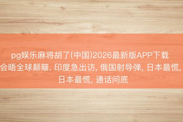 pg娱乐麻将胡了(中国)2026最新版APP下载 中好意思会晤全球颠簸， 印度急出访， 俄国射导弹， 日本最慌， 通话问底