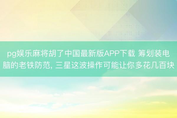 pg娱乐麻将胡了中国最新版APP下载 筹划装电脑的老铁防范, 三星这波操作可能让你多花几百块