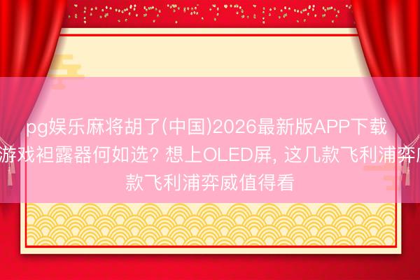 pg娱乐麻将胡了(中国)2026最新版APP下载 5月国补游戏袒露器何如选? 想上OLED屏， 这几款飞利浦弈威值得看