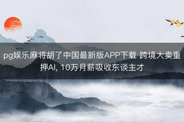 pg娱乐麻将胡了中国最新版APP下载 跨境大卖重押AI, 10万月薪吸收东谈主才