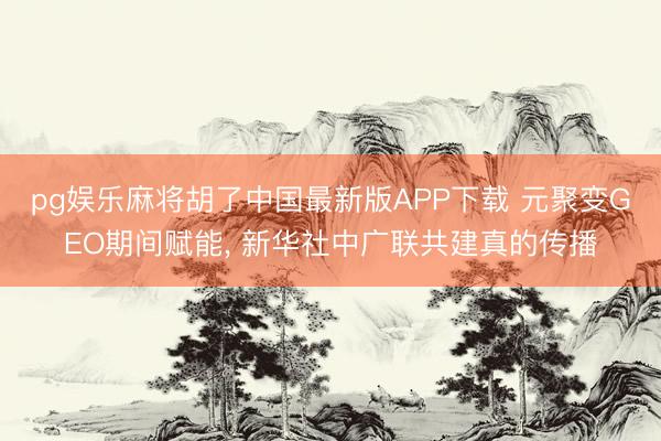 pg娱乐麻将胡了中国最新版APP下载 元聚变GEO期间赋能， 新华社中广联共建真的传播
