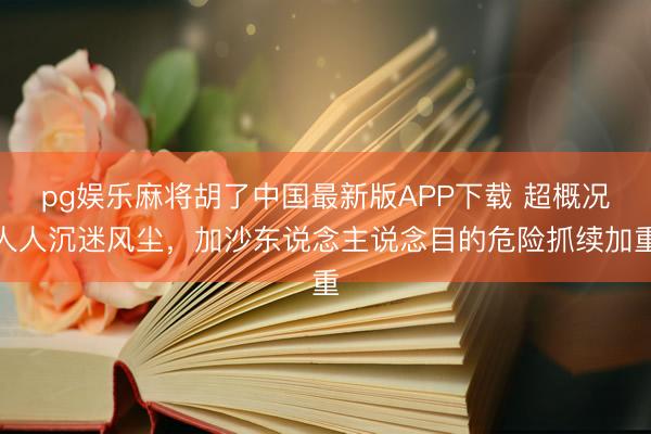 pg娱乐麻将胡了中国最新版APP下载 超概况人人沉迷风尘，加沙东说念主说念目的危险抓续加重