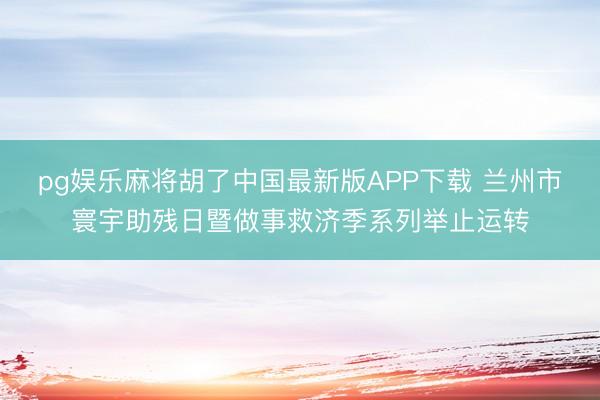 pg娱乐麻将胡了中国最新版APP下载 兰州市寰宇助残日暨做事救济季系列举止运转