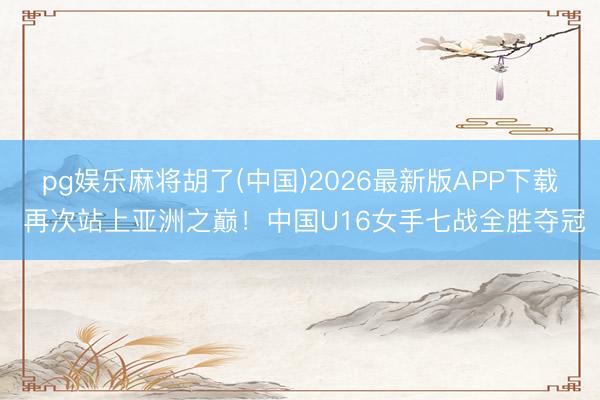 pg娱乐麻将胡了(中国)2026最新版APP下载 再次站上亚洲之巅!中国U16女手七战全胜夺冠
