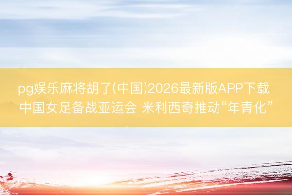 pg娱乐麻将胡了(中国)2026最新版APP下载 中国女足备战亚运会 米利西奇推动“年青化”