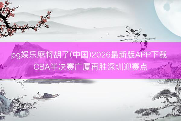 pg娱乐麻将胡了(中国)2026最新版APP下载 CBA半决赛广厦再胜深圳迎赛点
