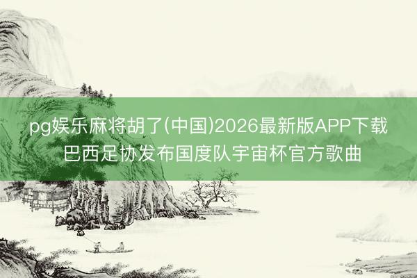 pg娱乐麻将胡了(中国)2026最新版APP下载 巴西足协发布国度队宇宙杯官方歌曲