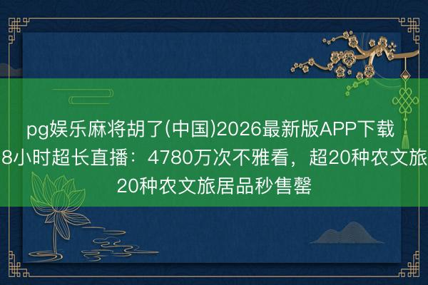 pg娱乐麻将胡了(中国)2026最新版APP下载 “十个勤天”8小时超长直播:4780万次不雅看,超20种农文旅居品秒售罄