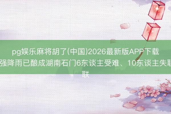 pg娱乐麻将胡了(中国)2026最新版APP下载 强降雨已酿成湖南石门6东谈主受难、10东谈主失联