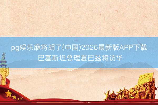 pg娱乐麻将胡了(中国)2026最新版APP下载 巴基斯坦总理夏巴兹将访华