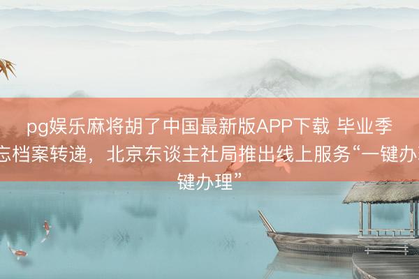 pg娱乐麻将胡了中国最新版APP下载 毕业季勿忘档案转递，北京东谈主社局推出线上服务“一键办理”