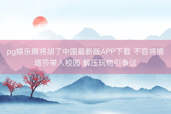 pg娱乐麻将胡了中国最新版APP下载 不容将娜塔莎带入校园 解压玩物引争议