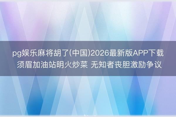 pg娱乐麻将胡了(中国)2026最新版APP下载 须眉加油站明火炒菜 无知者丧胆激励争议