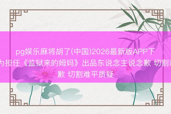 pg娱乐麻将胡了(中国)2026最新版APP下载 汪涵为担任《监狱来的姆妈》出品东说念主说念歉 切割难平质疑