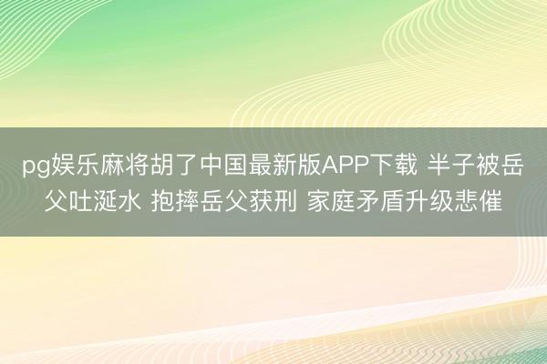 pg娱乐麻将胡了中国最新版APP下载 半子被岳父吐涎水 抱摔岳父获刑 家庭矛盾升级悲催