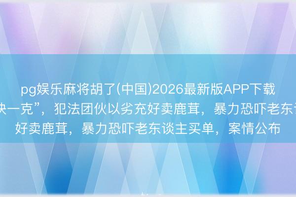 pg娱乐麻将胡了(中国)2026最新版APP下载 “50块一颗”变“50块一克”，犯法团伙以劣充好卖鹿茸，暴力恐吓老东谈主买单，案情公布