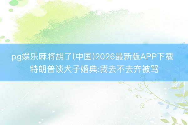 pg娱乐麻将胡了(中国)2026最新版APP下载 特朗普谈犬子婚典:我去不去齐被骂