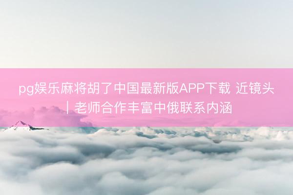 pg娱乐麻将胡了中国最新版APP下载 近镜头｜老师合作丰富中俄联系内涵