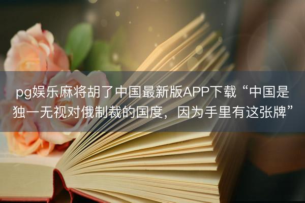 pg娱乐麻将胡了中国最新版APP下载 “中国是独一无视对俄制裁的国度，因为手里有这张牌”