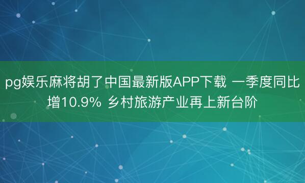 pg娱乐麻将胡了中国最新版APP下载 一季度同比增10.9% 乡村旅游产业再上新台阶