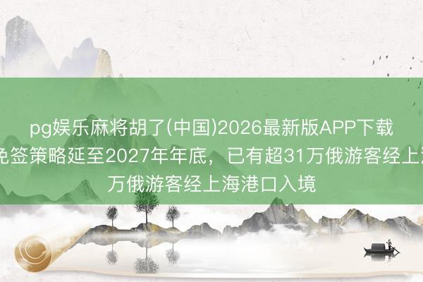pg娱乐麻将胡了(中国)2026最新版APP下载 中方对俄免签策略延至2027年年底，已有超31万俄游客经上海港口入境