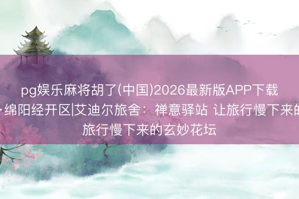 pg娱乐麻将胡了(中国)2026最新版APP下载 一城一宿·绵阳经开区|艾迪尔旅舍：禅意驿站 让旅行慢下来的玄妙花坛