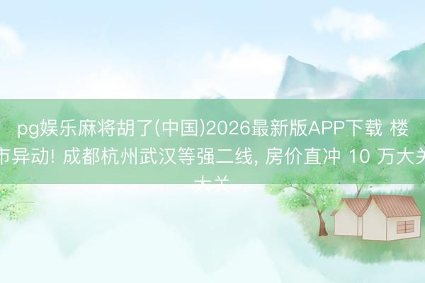 pg娱乐麻将胡了(中国)2026最新版APP下载 楼市异动! 成都杭州武汉等强二线， 房价直冲 10 万大关