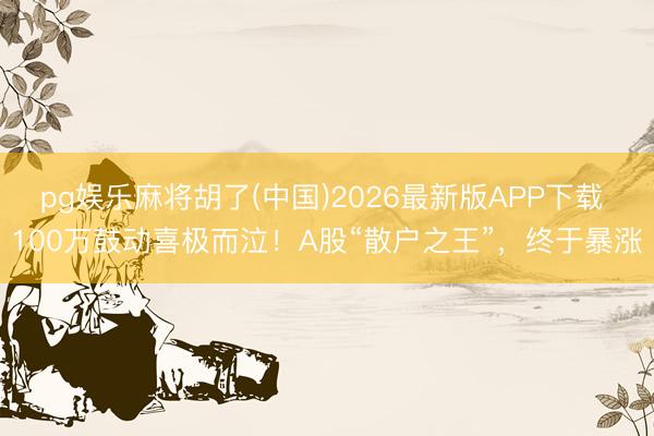 pg娱乐麻将胡了(中国)2026最新版APP下载 100万鼓动喜极而泣！A股“散户之王”，终于暴涨
