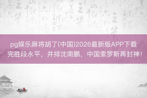 pg娱乐麻将胡了(中国)2026最新版APP下载 完胜段永平，并排沈南鹏，中国索罗斯再封神！